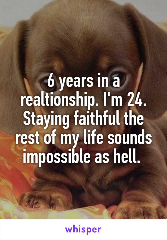 6 years in a realtionship. I'm 24. Staying faithful the rest of my life sounds impossible as hell. 