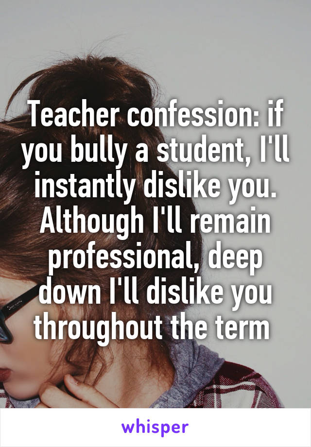 Teacher confession: if you bully a student, I'll instantly dislike you. Although I'll remain professional, deep down I'll dislike you throughout the term 