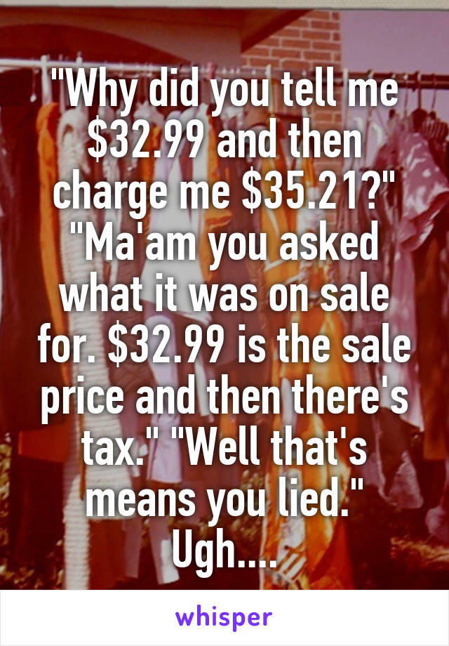 "Why did you tell me $32.99 and then charge me $35.21?" "Ma'am you asked what it was on sale for. $32.99 is the sale price and then there's tax." "Well that's means you lied." Ugh....