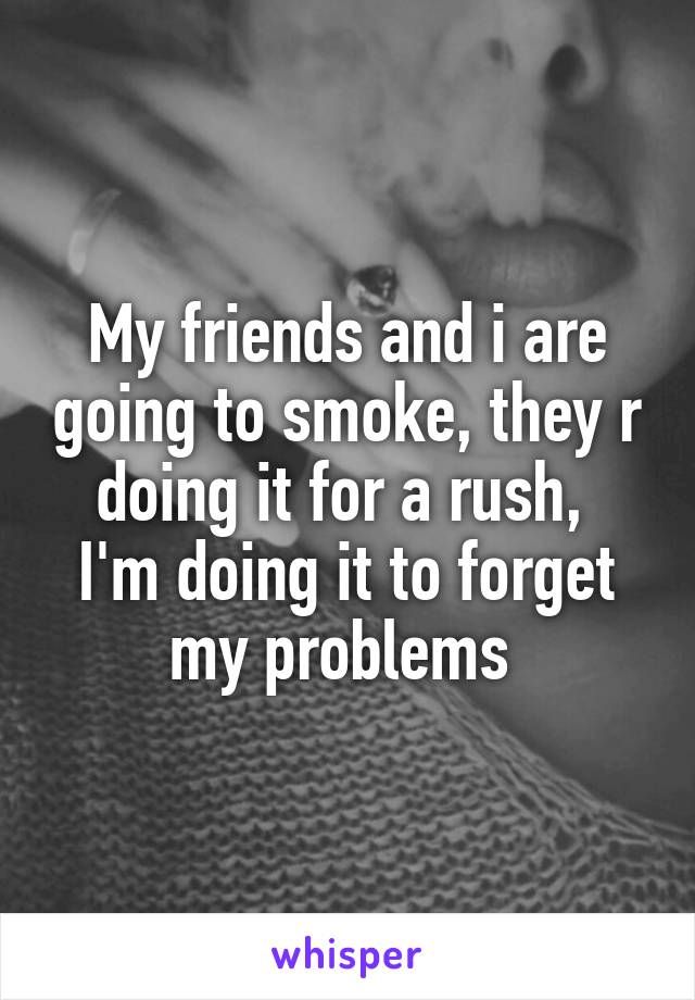 My friends and i are going to smoke, they r doing it for a rush, 
I'm doing it to forget my problems 