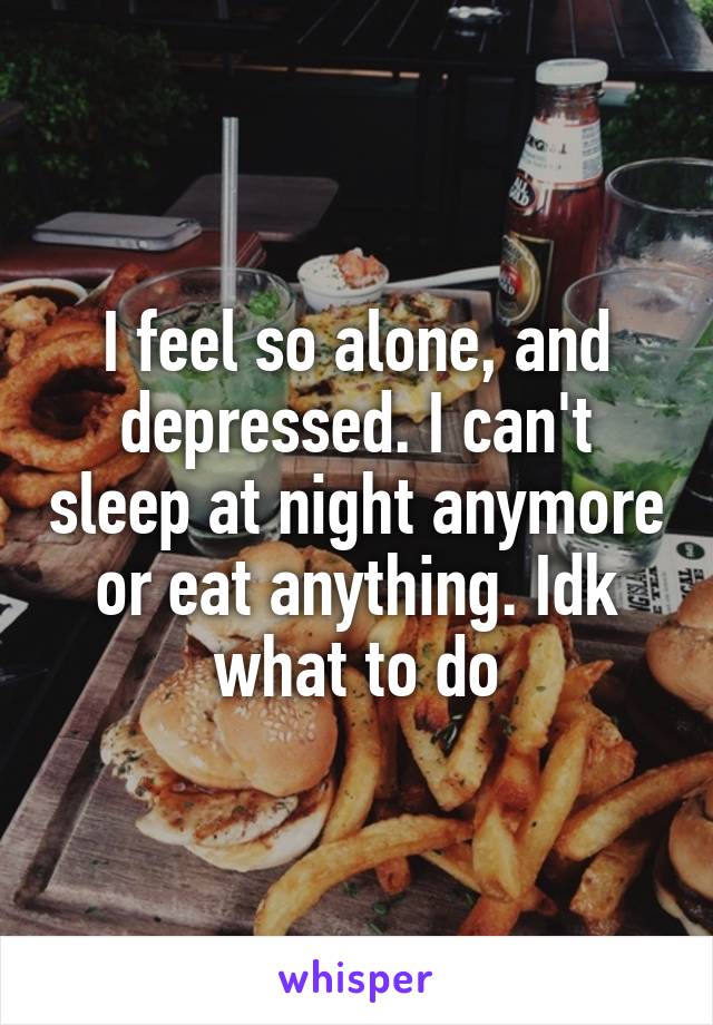 I feel so alone, and depressed. I can't sleep at night anymore or eat anything. Idk what to do