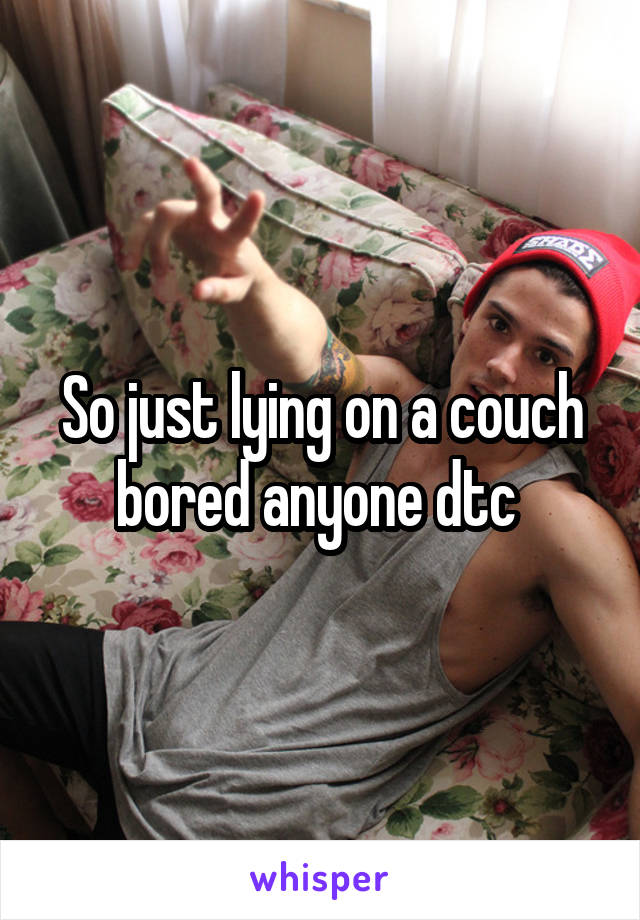 So just lying on a couch bored anyone dtc 