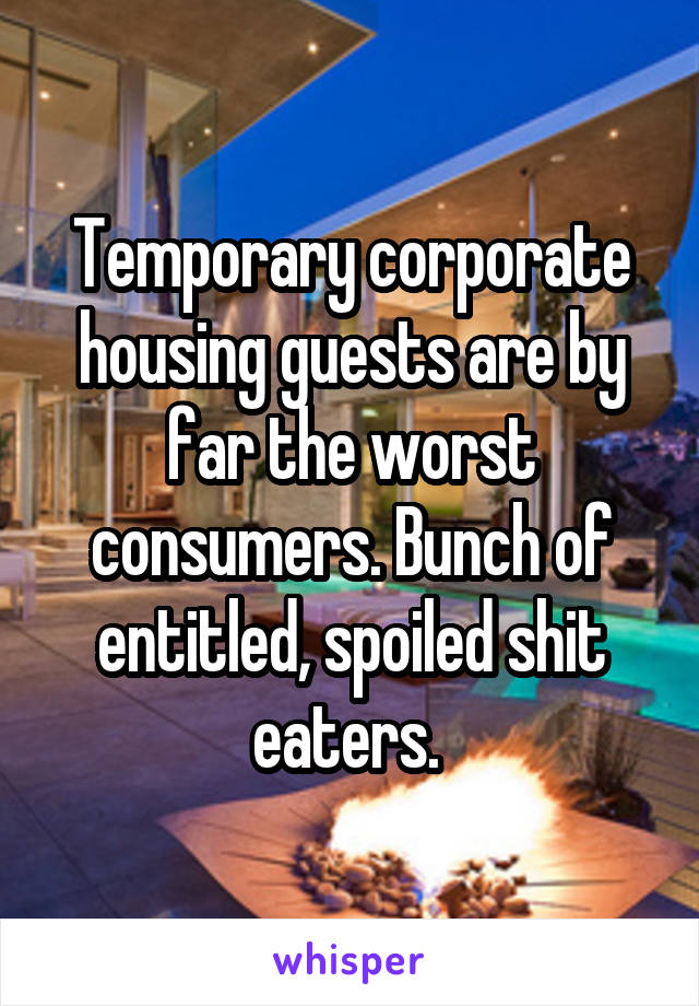 Temporary corporate housing guests are by far the worst consumers. Bunch of entitled, spoiled shit eaters. 