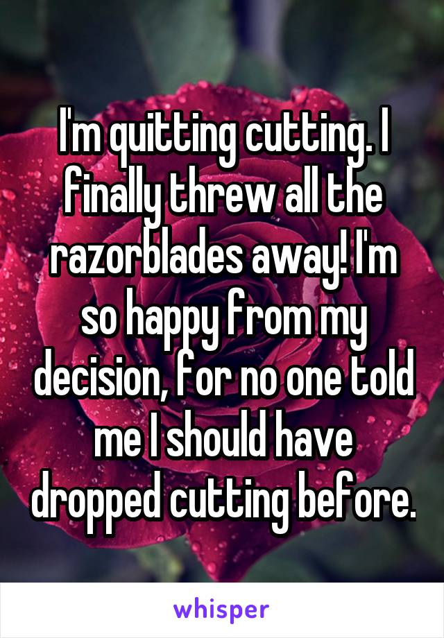 I'm quitting cutting. I finally threw all the razorblades away! I'm so happy from my decision, for no one told me I should have dropped cutting before.