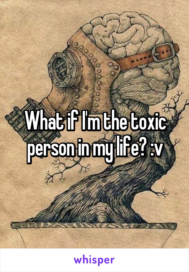 What if I'm the toxic person in my life? :v