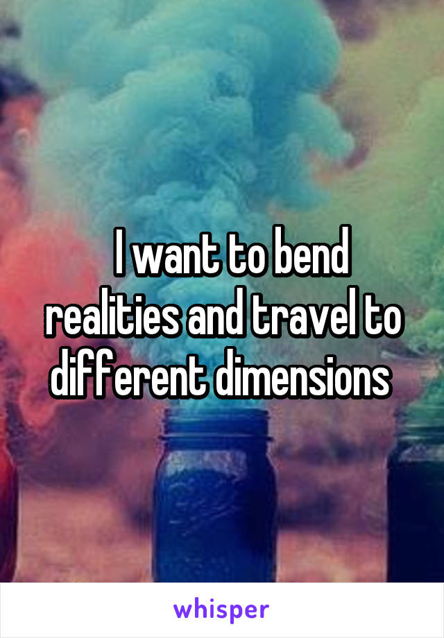   I want to bend realities and travel to different dimensions 