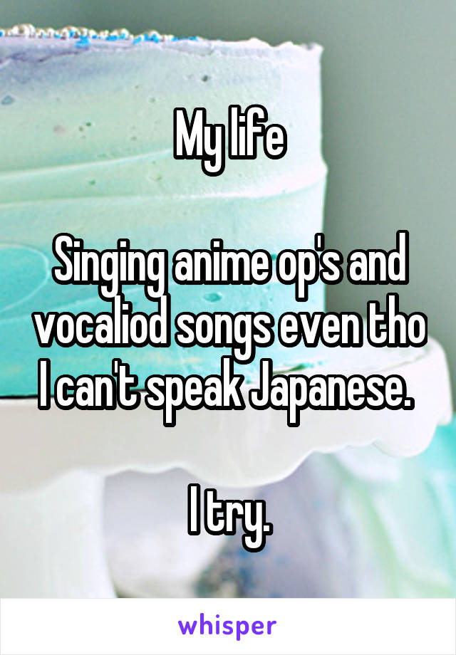 My life

Singing anime op's and vocaliod songs even tho I can't speak Japanese. 

I try.