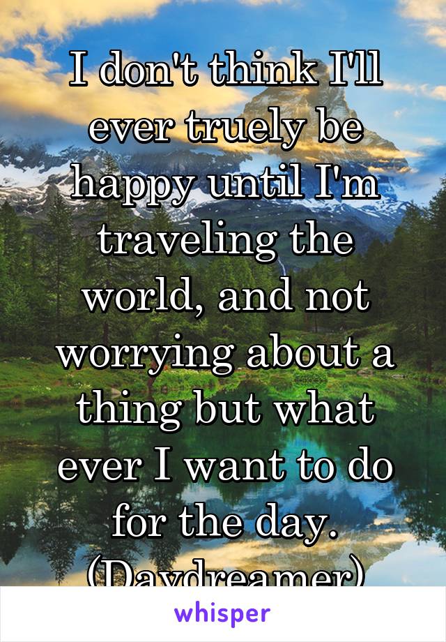 I don't think I'll ever truely be happy until I'm traveling the world, and not worrying about a thing but what ever I want to do for the day. (Daydreamer)