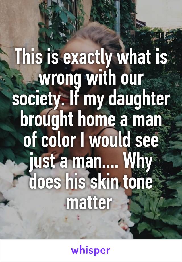 This is exactly what is wrong with our society. If my daughter brought home a man of color I would see just a man.... Why does his skin tone matter 