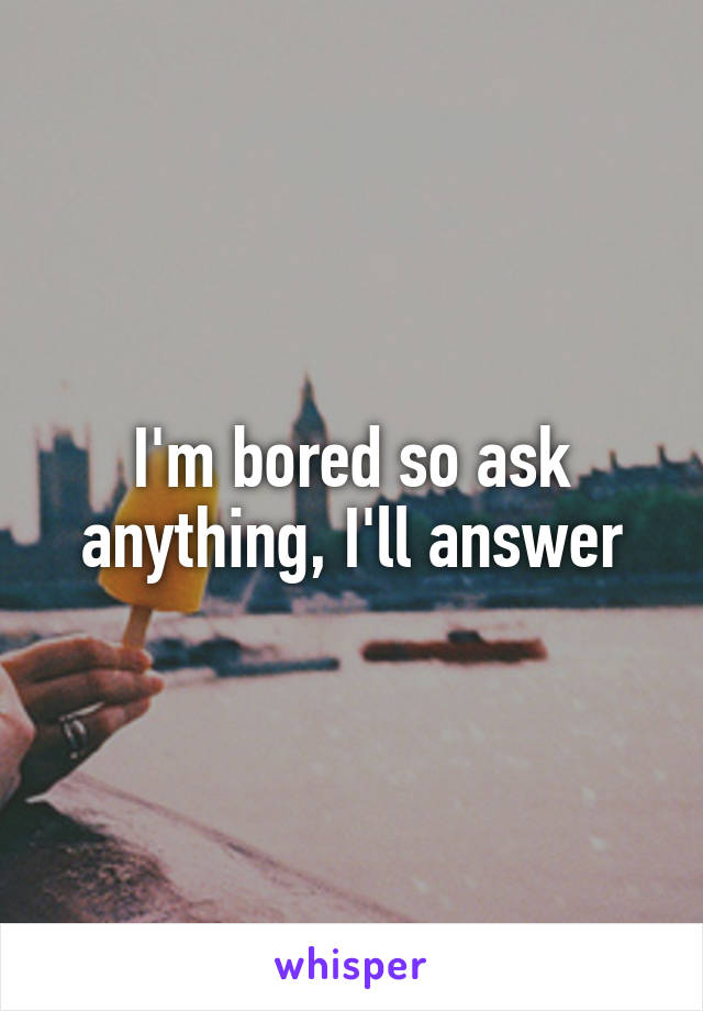 I'm bored so ask anything, I'll answer