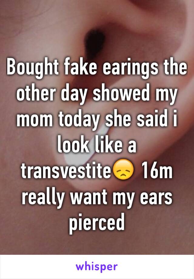 Bought fake earings the other day showed my mom today she said i look like a transvestite😞 16m really want my ears pierced 