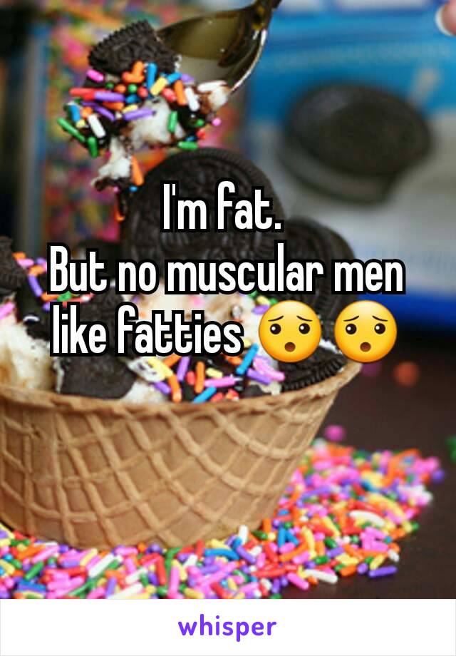 I'm fat. 
But no muscular men like fatties 😯😯