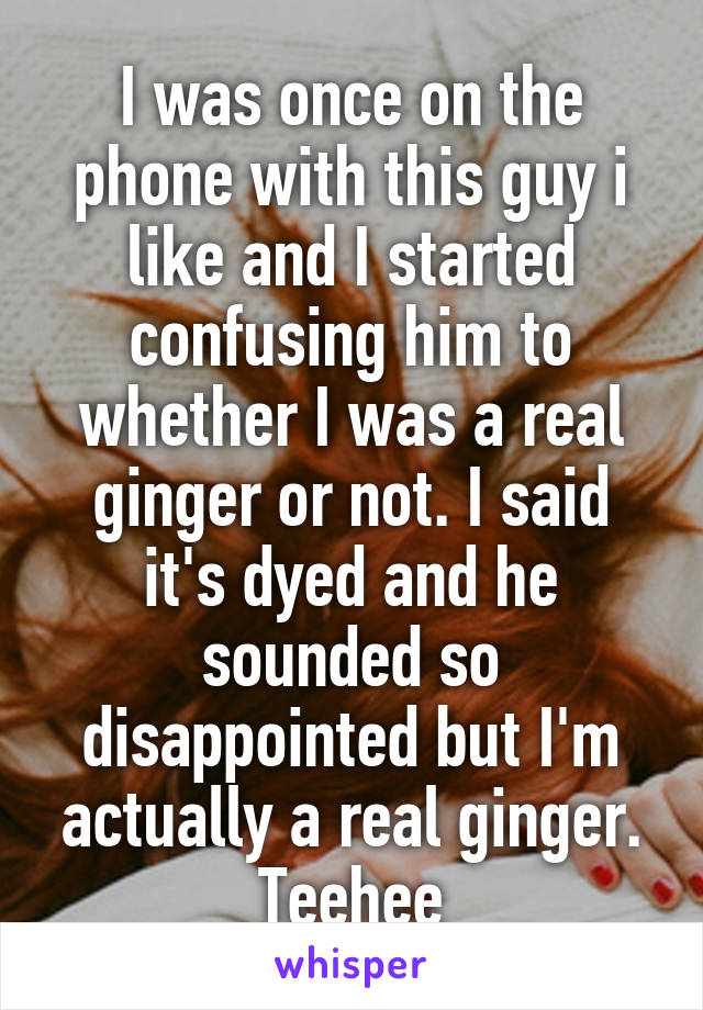 I was once on the phone with this guy i like and I started confusing him to whether I was a real ginger or not. I said it's dyed and he sounded so disappointed but I'm actually a real ginger. Teehee