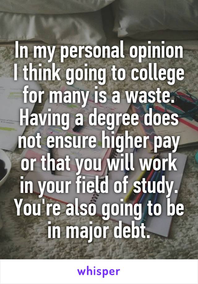 In my personal opinion I think going to college for many is a waste. Having a degree does not ensure higher pay or that you will work in your field of study. You're also going to be in major debt.