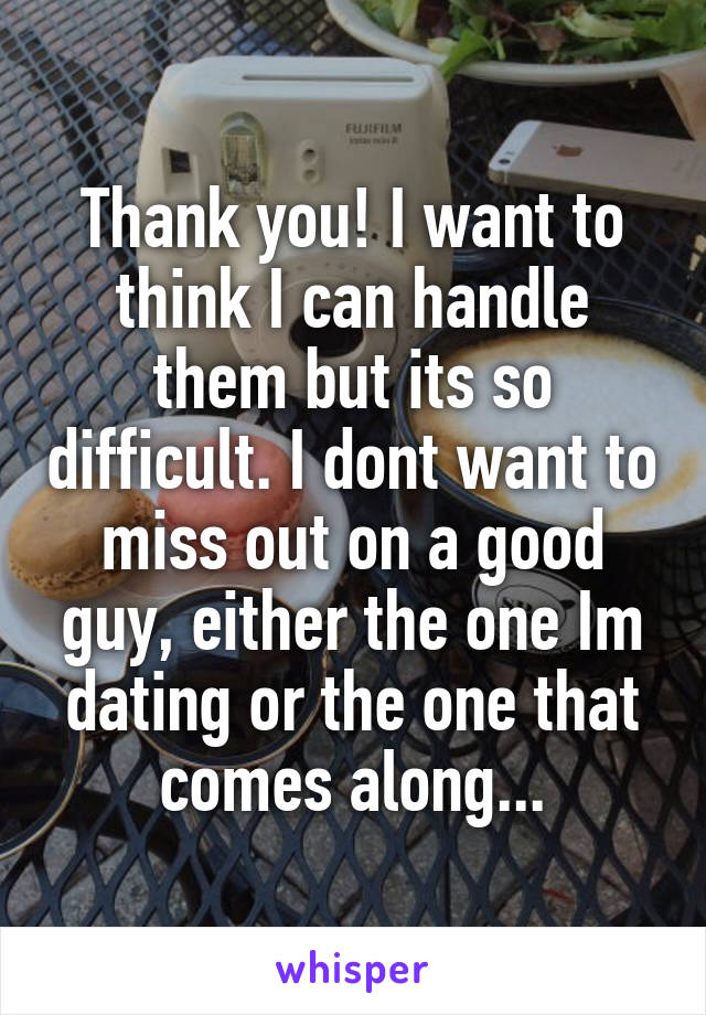 Thank you! I want to think I can handle them but its so difficult. I dont want to miss out on a good guy, either the one Im dating or the one that comes along...