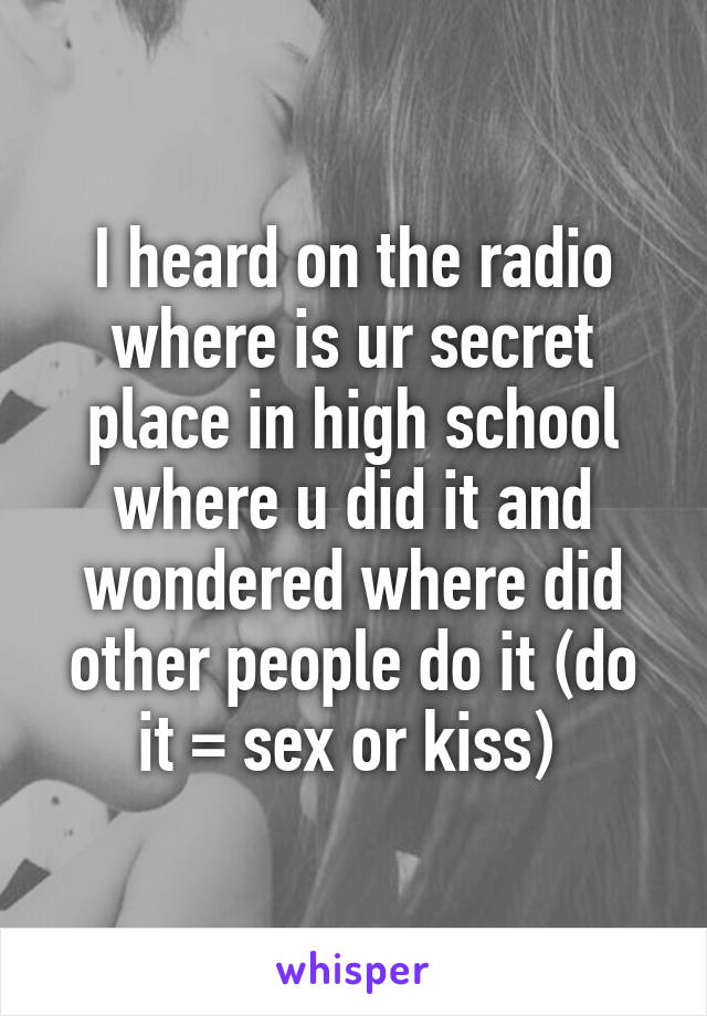 I heard on the radio where is ur secret place in high school where u did it and wondered where did other people do it (do it = sex or kiss) 