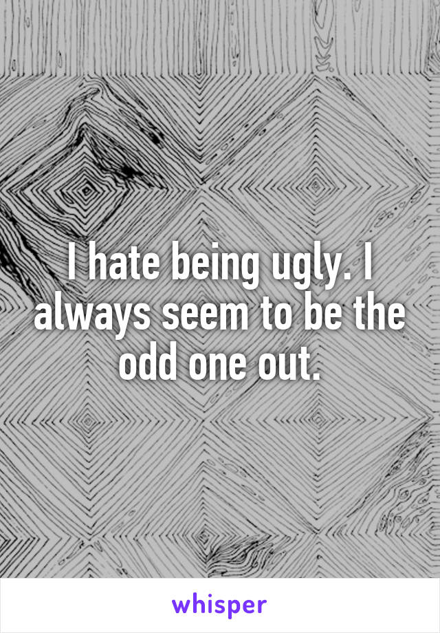 I hate being ugly. I always seem to be the odd one out.