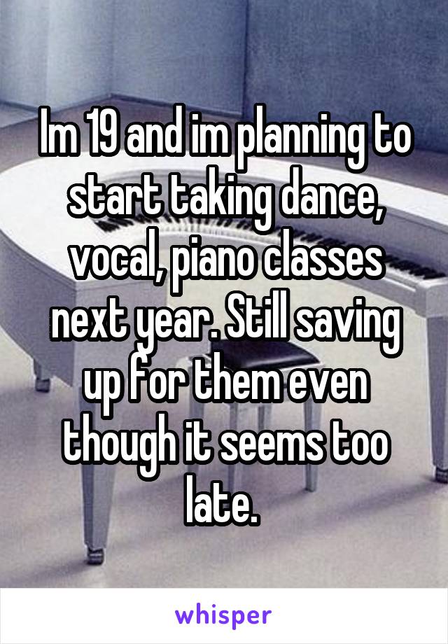 Im 19 and im planning to start taking dance, vocal, piano classes next year. Still saving up for them even though it seems too late. 