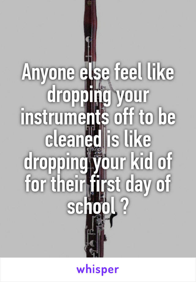 Anyone else feel like dropping your instruments off to be cleaned is like dropping your kid of for their first day of school ?