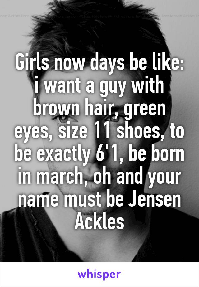 Girls now days be like: i want a guy with brown hair, green eyes, size 11 shoes, to be exactly 6'1, be born in march, oh and your name must be Jensen Ackles