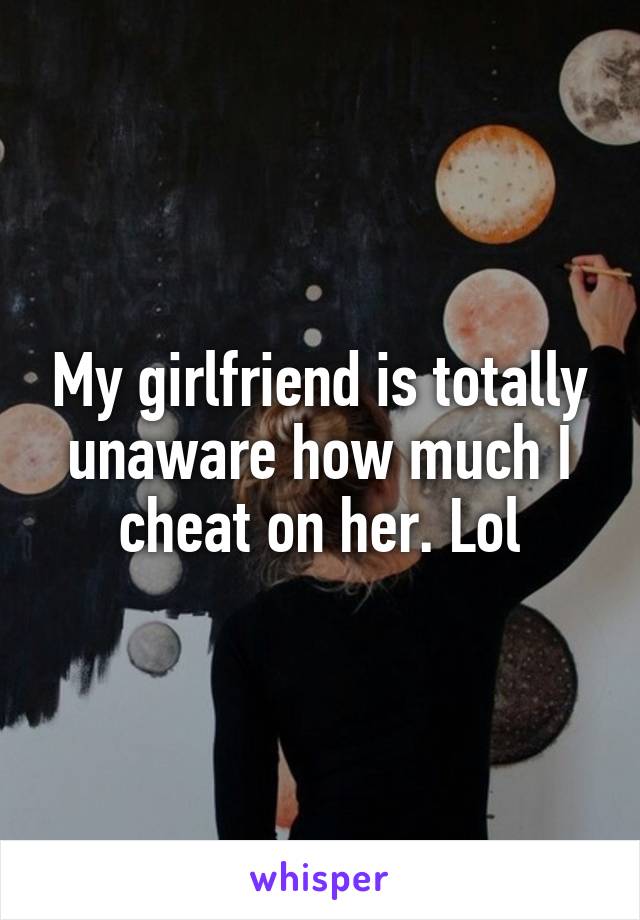 My girlfriend is totally unaware how much I cheat on her. Lol