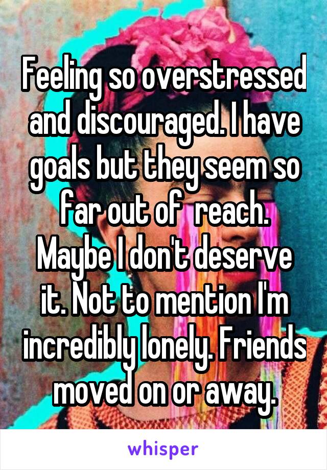 Feeling so overstressed and discouraged. I have goals but they seem so far out of  reach. Maybe I don't deserve it. Not to mention I'm incredibly lonely. Friends moved on or away.