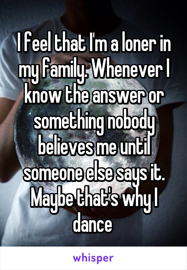 I feel that I'm a loner in my family. Whenever I know the answer or something nobody believes me until someone else says it. Maybe that's why I dance 