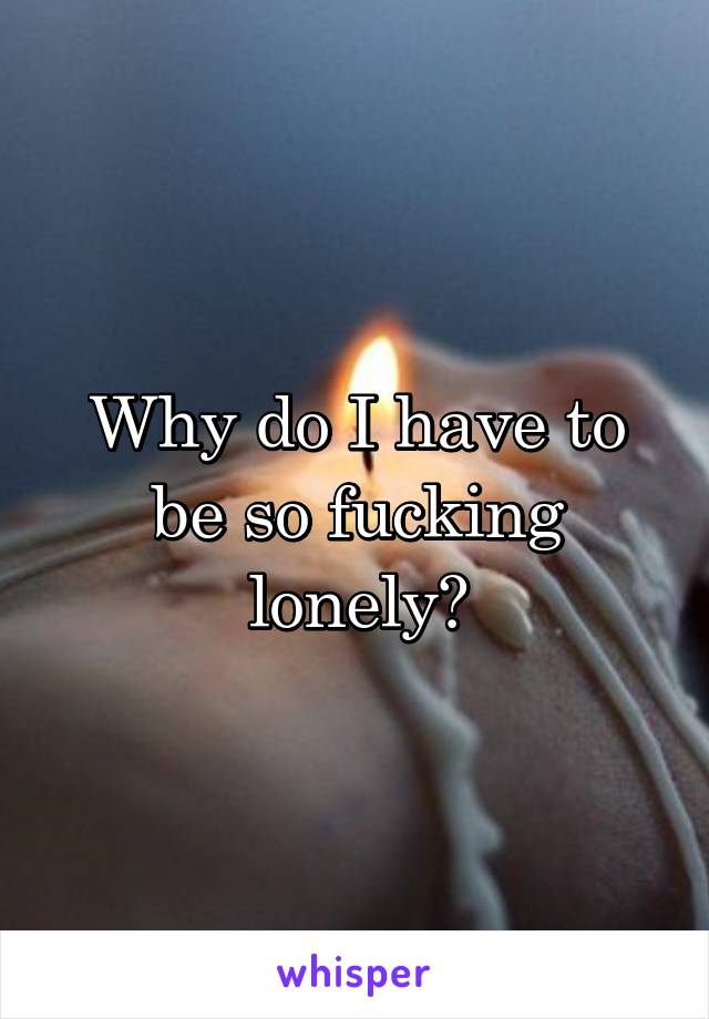 Why do I have to be so fucking lonely?