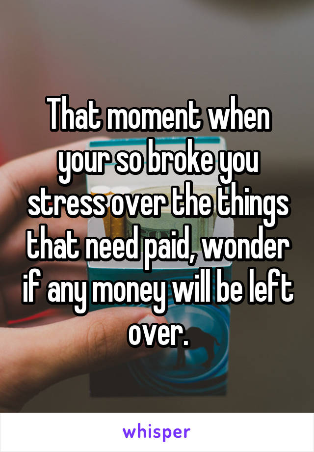 That moment when your so broke you stress over the things that need paid, wonder if any money will be left over.