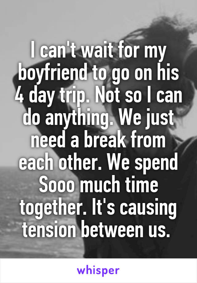 I can't wait for my boyfriend to go on his 4 day trip. Not so I can do anything. We just need a break from each other. We spend Sooo much time together. It's causing tension between us. 