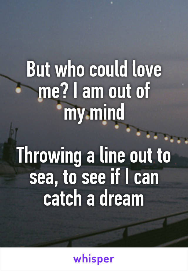 But who could love me? I am out of
my mind

Throwing a line out to sea, to see if I can catch a dream