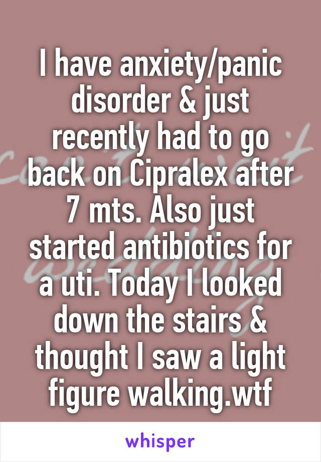 I have anxiety/panic disorder & just recently had to go back on Cipralex after 7 mts. Also just started antibiotics for a uti. Today I looked down the stairs & thought I saw a light figure walking.wtf