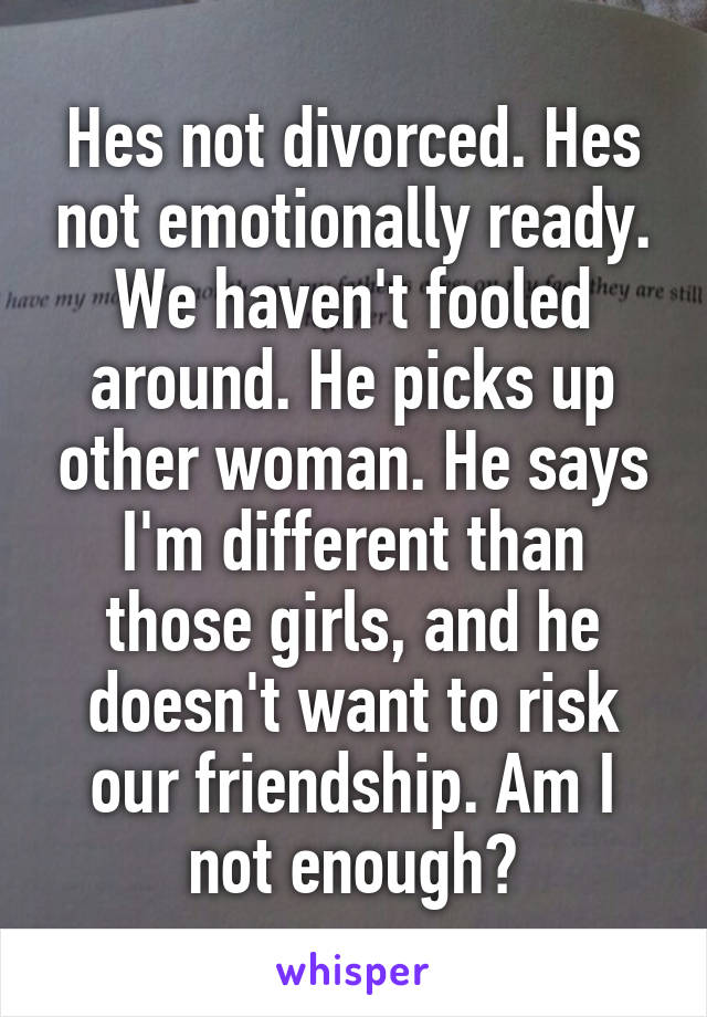 Hes not divorced. Hes not emotionally ready. We haven't fooled around. He picks up other woman. He says I'm different than those girls, and he doesn't want to risk our friendship. Am I not enough?