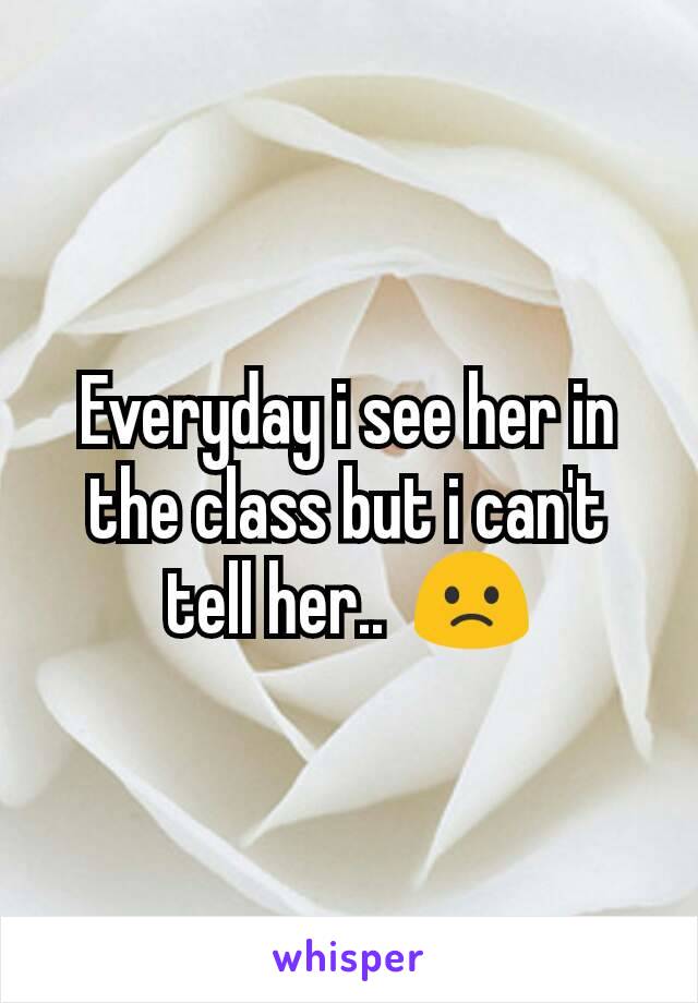 Everyday i see her in the class but i can't tell her..  🙁