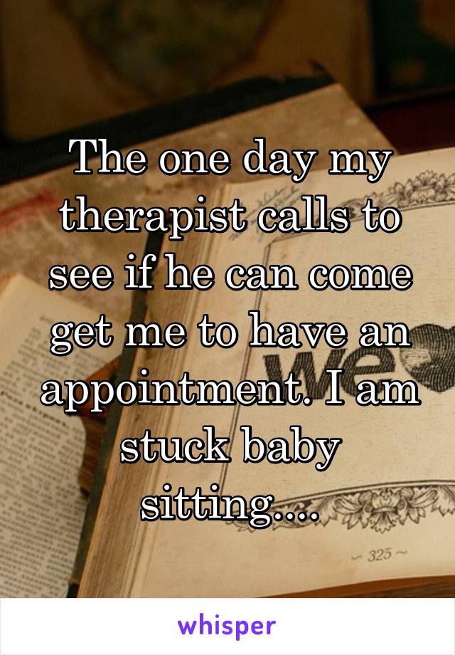 The one day my therapist calls to see if he can come get me to have an appointment. I am stuck baby sitting....