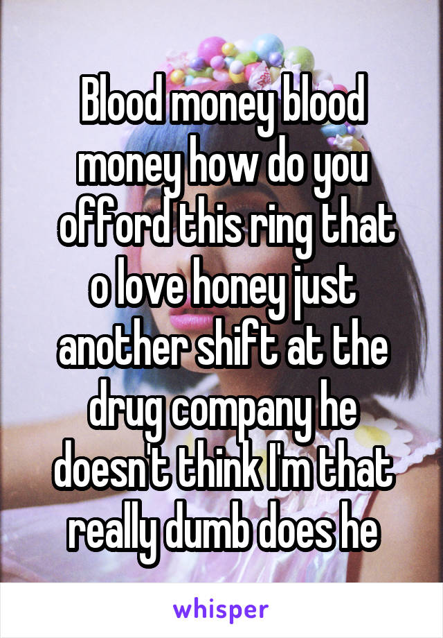 Blood money blood money how do you
 offord this ring that o love honey just another shift at the drug company he doesn't think I'm that really dumb does he