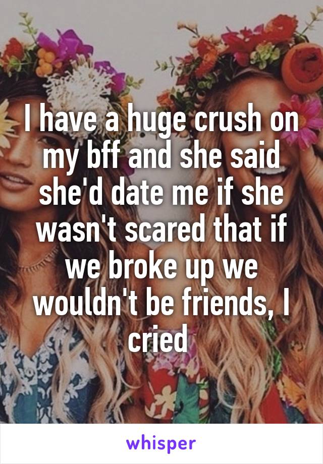 I have a huge crush on my bff and she said she'd date me if she wasn't scared that if we broke up we wouldn't be friends, I cried 