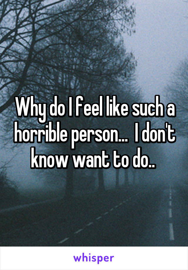 Why do I feel like such a horrible person...  I don't know want to do.. 