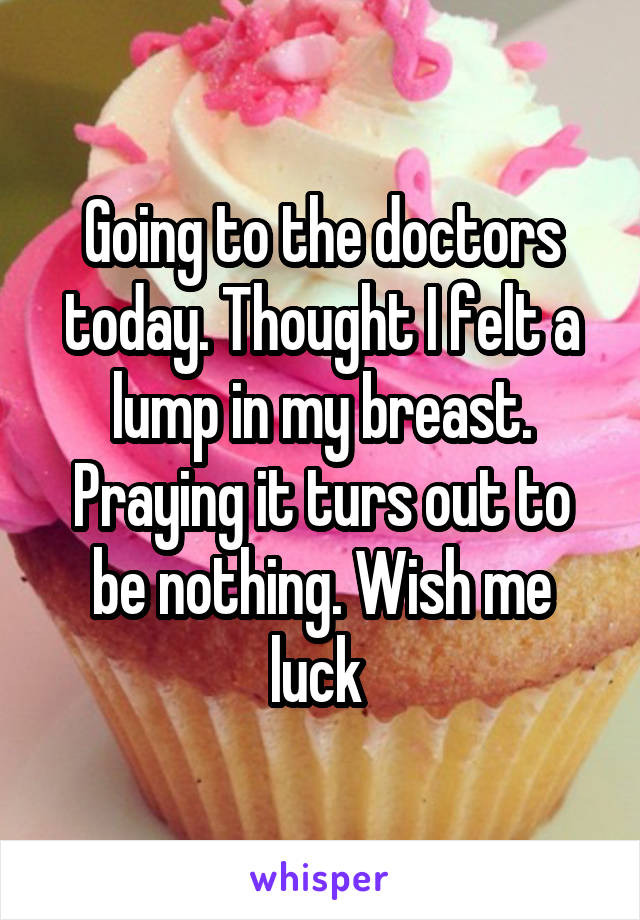 Going to the doctors today. Thought I felt a lump in my breast. Praying it turs out to be nothing. Wish me luck 