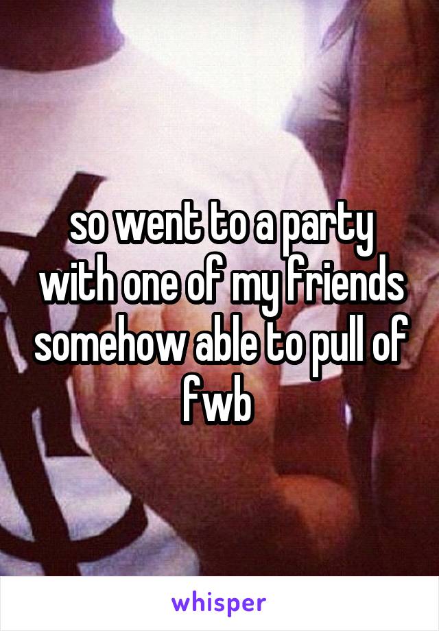 so went to a party with one of my friends somehow able to pull of fwb 