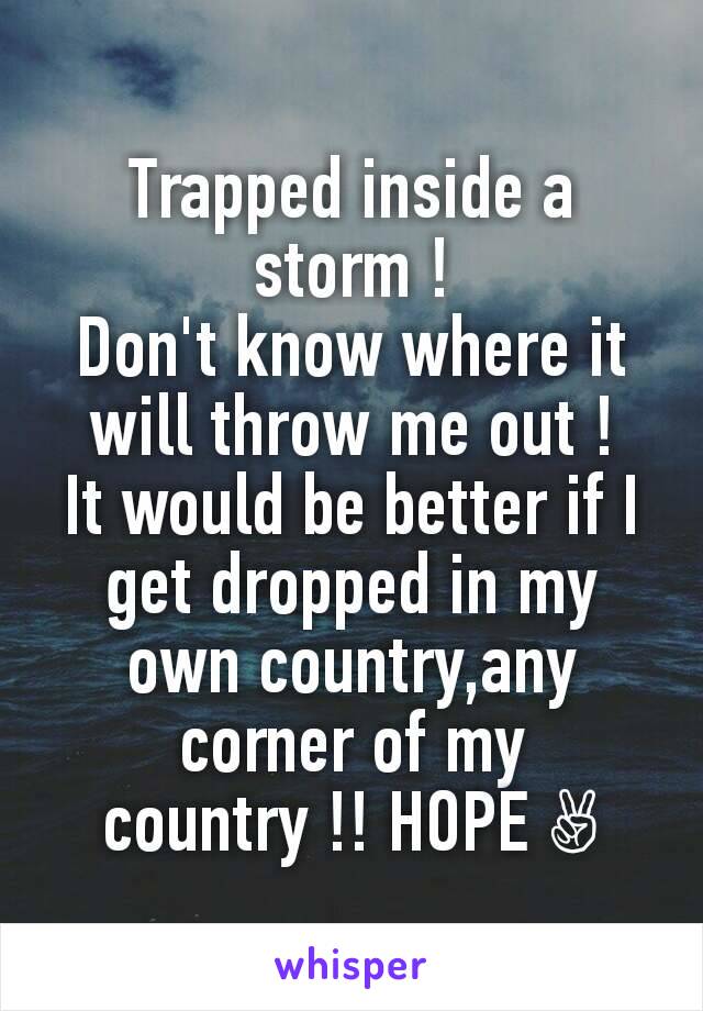 Trapped inside a storm !
Don't know where it will throw me out !
It would be better if I get dropped in my own country,any corner of my country !! HOPE ✌