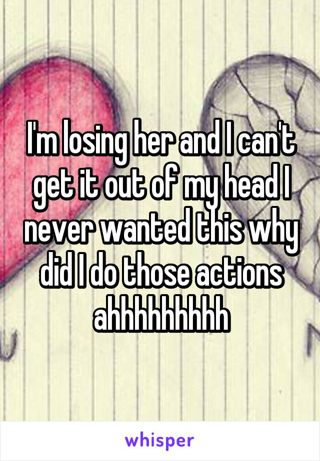 I'm losing her and I can't get it out of my head I never wanted this why did I do those actions ahhhhhhhhh