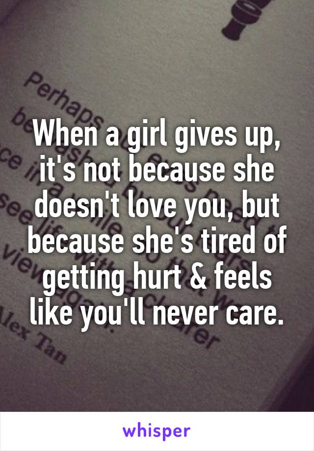 When a girl gives up, it's not because she doesn't love you, but because she's tired of getting hurt & feels like you'll never care.