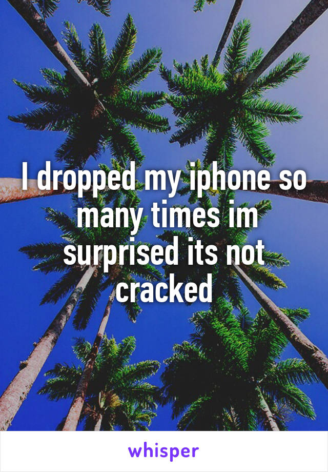 I dropped my iphone so  many times im surprised its not cracked