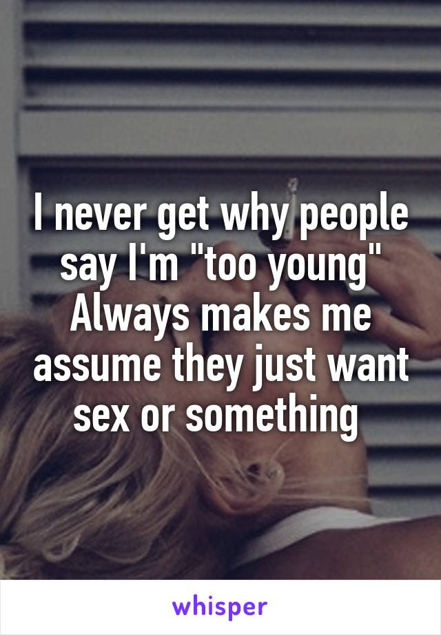 I never get why people say I'm "too young"
Always makes me assume they just want sex or something 