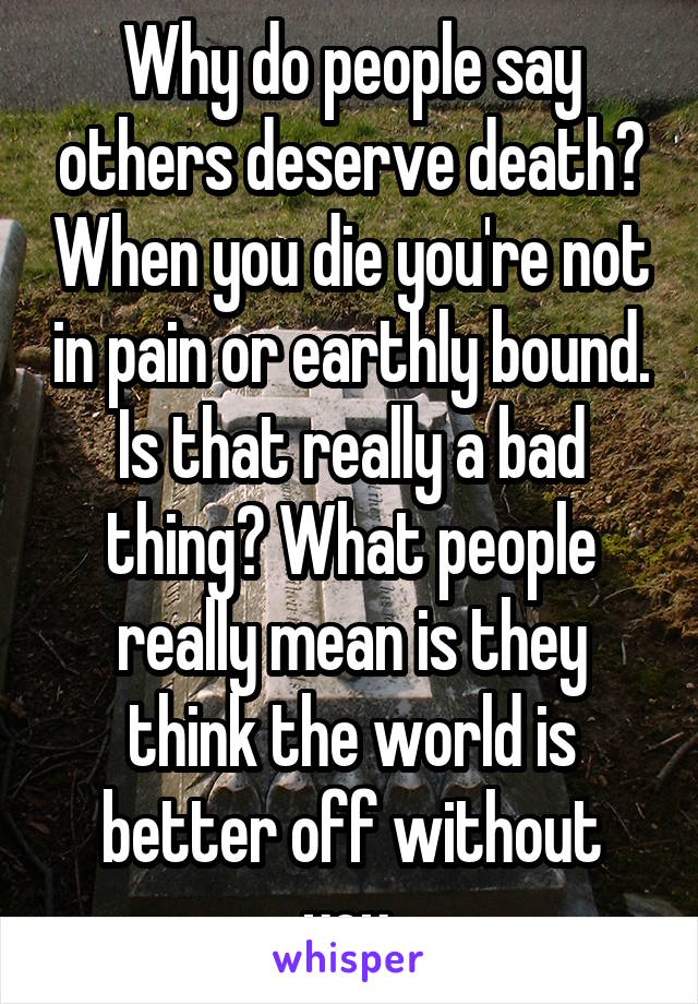 Why do people say others deserve death? When you die you're not in pain or earthly bound. Is that really a bad thing? What people really mean is they think the world is better off without you.