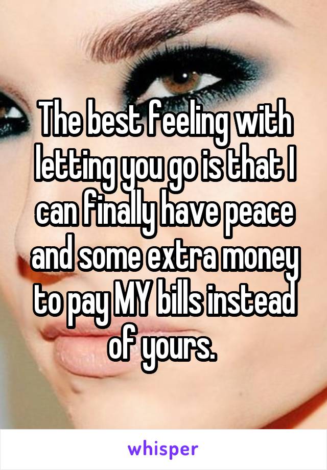 The best feeling with letting you go is that I can finally have peace and some extra money to pay MY bills instead of yours. 