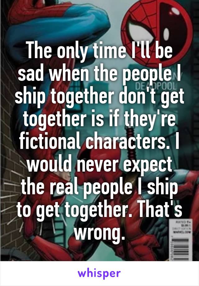 The only time I'll be sad when the people I ship together don't get together is if they're fictional characters. I would never expect the real people I ship to get together. That's wrong.