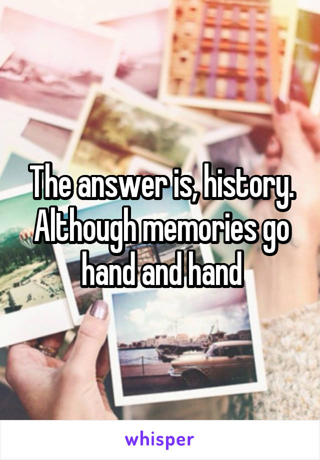 The answer is, history. Although memories go hand and hand