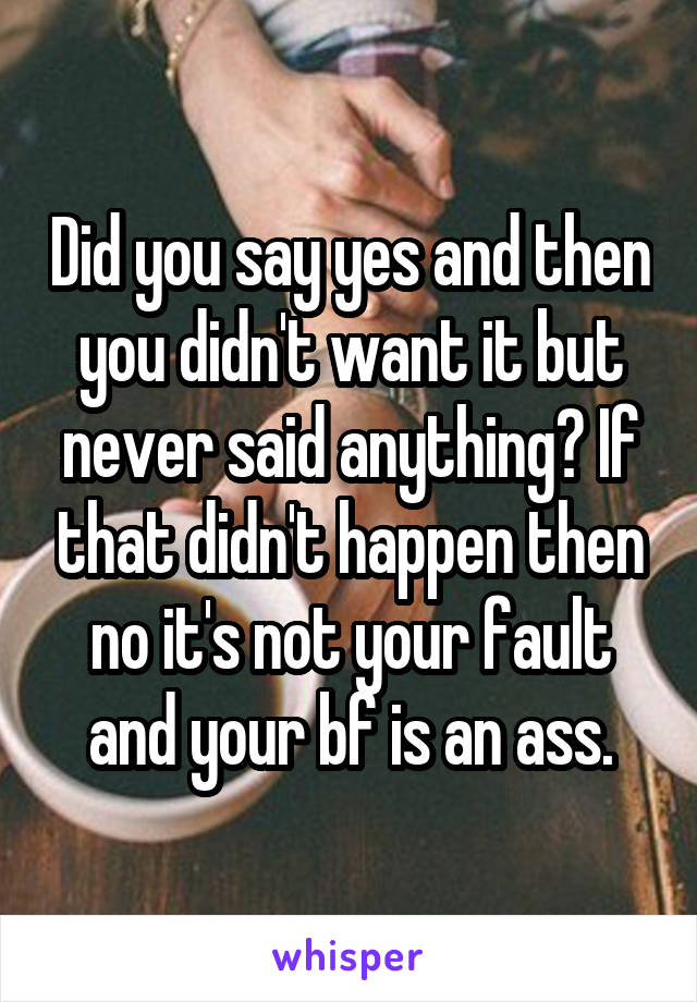 Did you say yes and then you didn't want it but never said anything? If that didn't happen then no it's not your fault and your bf is an ass.